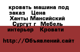 кровать машина под заказ › Цена ­ 16 000 - Ханты-Мансийский, Сургут г. Мебель, интерьер » Кровати   